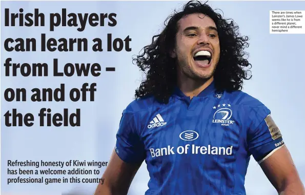  ??  ?? Refreshing honesty of Kiwi winger has been a welcome addition to profession­al game in this country There are times when Leinster’s James Lowe seems like he is from a different planet, never mind a different hemisphere