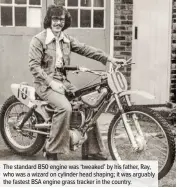  ??  ?? The standard B50 engine was ‘tweaked’ by his father, Ray, who was a wizard on cylinder head shaping; it was arguably the fastest BSA engine grass tracker in the country.