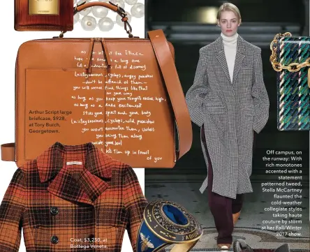  ??  ?? Arthur Script large briefcase, $928, at Tory Burch, *eoUgetoZQ b Off campus, on the runwayW With rich monotones accented with a statement patterned tweed, Stella McCartney flaunted the cold-weather collegiate styles taking haute couture by storm at her...