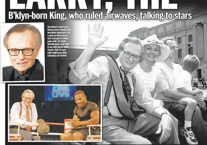  ??  ?? Brooklyn’s own Larry King waves outside the Brooklyn Museum, has a grip on then-Texas Gov. George W. Bush, pals with Dr. Ruth Westheimer and talks it up with boxer Mike Tyson. The TV and talk radio icon died Saturday of COVID.