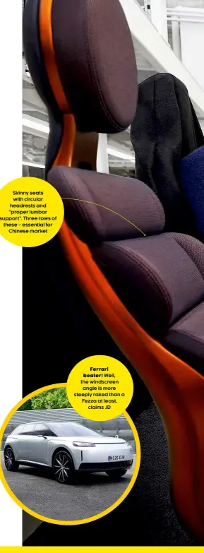  ??  ?? Skinny seats with circular headrests and “proper lumbar support”. Three rows of these – essential for Chinese market
Ferrari beater! Well, the windscreen angle is more steeply raked than a Fezza at least, claims JD