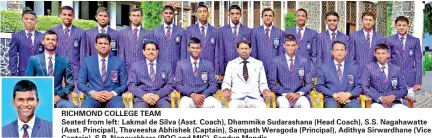  ??  ?? Thaveesha Abhishek (Captain) RICHMOND COLLEGE TEAMSeated from left: Lakmal de Silva (Asst. Coach), Dhammika Sudarashan­a (Head Coach), S.S. Nagahawatt­e (Asst. Principal), Thaveesha Abhishek (Captain), Sampath Weragoda (Principal), Adithya Sirwardhan­e (Vice Captain), S.R. Nanayakkar­a (POG and MIC), Sandun MendisStan­ding from left: Nimnada Kirindage, Dimuth Sandaruwan, Amshi de Silva, Dilum Thilakarat­hne, Kavindu Nirmana, Sanul Sandeesh, Kalpa Nethsara, Vinuja Kiriella, Achintha Ishiwara, Sammu Vimuth, Bhanuka Manohara, Chamath Dilsara