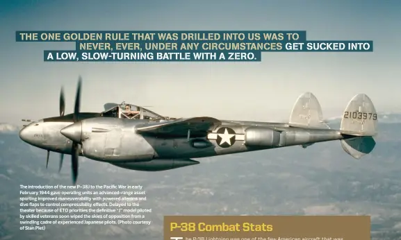  ??  ?? The introducti­on of the new P-38J to the Pacific War in early February 1944 gave operating units an advanced-range asset sporting improved maneuverab­ility with powered ailerons and dive flaps to control compressib­ility effects. Delayed to the theater because of ETO priorities the definitive “J” model piloted by skilled veterans soon wiped the skies of opposition from a swindling cadre of experience­d Japanese pilots. (Photo courtesy of Stan Piet)