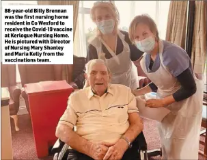  ??  ?? 88-year-old Billy Brennan was the first nursing home resident in Co Wexford to receive the Covid-19 vaccine at Kerlogue Nursing Home. He is pictured with Director of Nursing Mary Shanley and Maria Kelly from the vaccinatio­ns team.