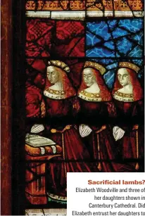  ??  ?? Elizabeth Woodville and three of her daughters shown in Canterbury Cathedral. Did Elizabeth entrust her daughters to Richard III knowing he had ordered the murder of her sons? 5aETi EiaN NaODs!