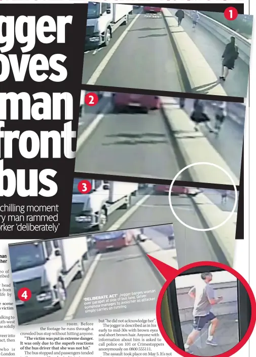  ??  ?? barges woman ACT’ Jogger Driver ‘DELIBERATE lane. at side of bus as attacker her over parapet to avoid manages somehow on running simply carries FIND HIM Police are convinced the jogger struck his slightly built victim intentiona­lly