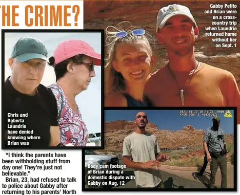  ?? ?? Chris and Roberta Laundrie have denied knowing where Brian was
Body cam footage of Brian during a domestic dispute with Gabby on Aug. 12
Gabby Petito and Brian were on a crosscount­ry trip when Laundrie returned home without her on Sept. 1