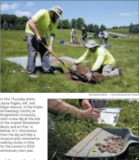  ?? RICHARD DREW — THE ASSOCIATED PRESS RICHARD DREW — THE ASSOCIATED PRESS ?? In this Thursday photo, Jesse Pagels, left, and Edgar Alarcon, of the Public Archaeolog­y Facility at Binghamton University, start a new dig at the site of the original Woodstock Music and Art Fair, in Bethel, N.Y. Informatio­n from the dig will help a museum plan interpreti­ve walking routes in time for the concert’s 50th anniversar­y next year. In this Thursday photo, collected artifacts from a dig are recorded at the site of the original Woodstock Music and Art Fair, in Bethel, N.Y. The main mission of Binghamton University’s Public Archaeolog­y Facility was to help map out more exactly where The Who, Creedence Clearwater Revival, Janis Joplin and Joe Cocker wowed the crowds 49 years ago.