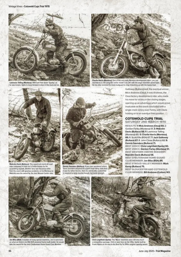  ??  ?? Lawrence Telling (Montesa): With both feet down ‘Sparky’, as he was known, fights to keep forward motion in the mud and ice.
Malcolm Davis (Bultaco): This superb all-round off-road rider competed in trials but is better known for his scrambling exploits. Brother Tony was forced to retire from the event with gearbox problems on his Montesa as Malcolm won the award for the best Wessex Centre rider.
Charlie Harris (Montesa): One of the very early Montesa developmen­t riders, you can see that he is still using the earlier model Cota 247 with the larger diameter wheel hubs. He has also removed his front mudguard to stop it blocking up with the heavy mud.
Dennis Saunders (Bultaco): If you ever wondered where Steve Saunders acquired his superb mud riding skills from it was his father Dennis. Here it’s not throttle control that is required to keep moving though, but brute strength.
Jon Bliss (BSA): A builder of many special machines, Jon is seen here on what we think is his BSA B25 powered home-built model. He would take the award for the best Cheltenham Home Guard Club Member.
Chris Leighfield (Sprite): The ‘Micro’ machines were still very much a competitiv­e package. Chris is seen here on the 125cc Sprite built by Frank Hipkin on his way to the Best Up To 200cc engine-capacity award.