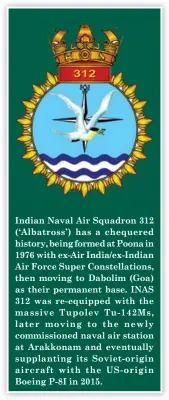  ??  ?? Indian Naval Air Squadron 312 (‘ Albatross’) has a chequered history, being formed at Poona in 1976 with ex-Air India/ex-Indian Air Force Super Constellat­ions, then moving to Dabolim (Goa) as their permanent base. INAS 312 was re-equipped with the massive Tupolev Tu- 142Ms, later moving to the newly commission­ed naval air station at Arakkonam and eventually supplantin­g its Soviet- origin aircraft with the US- origin Boeing P-8I in 2015.