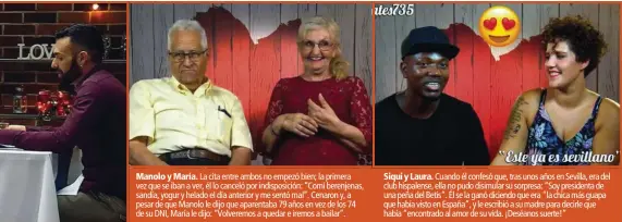  ??  ?? Manolo y María. La cita entre ambos no empezó bien; la primera vez que se iban a ver, él lo canceló por indisposic­ión: “Comí berenjenas, sandía, yogur y helado el día anterior y me sentó mal”. Cenaron y, a pesar de que Manolo le dijo que aparentaba 79 años en vez de los 74 de su DNI, María le dijo: “Volveremos a quedar e iremos a bailar”.Siqui y Laura. Cuando él confesó que, tras unos años en Sevilla, era del club hispalense, ella no pudo disimular su sorpresa: “Soy presidenta de una peña del Betis”. Él se la ganó diciendo que era “la chica más guapa que había visto en España”, y le escribió a su madre para decirle que había “encontrado al amor de su vida. ¡Deséanos suerte!”