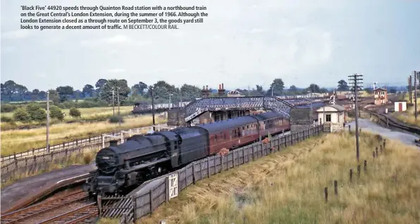  ?? M BECKETT/COLOUR RAIL. ?? ‘Black Five’ 44920 speeds through Quainton Road station with a northbound train on the Great Central’s London Extension, during the summer of 1966. Although the London Extension closed as a through route on September 3, the goods yard still looks to generate a decent amount of traffic.