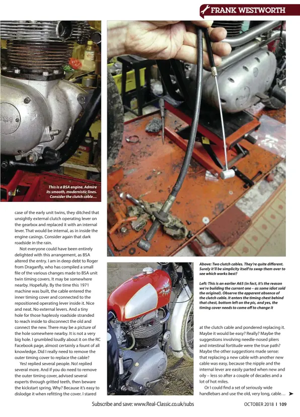  ??  ?? This is a BSA engine. Admire its smooth, modernisti­c lines. Consider the clutch cable… Above: Two clutch cables. They’re quite different. Surely it’ll be simplicity itself to swap them over to see which works best?Left: This is an earlier A65 (in fact, it’s the reason we’re building the current one – as some idiot sold the original). Observe the apparent absence of the clutch cable. It enters the timing chest behind that chest, bottom left on the pic, and yes, the timing cover needs to come off to change it