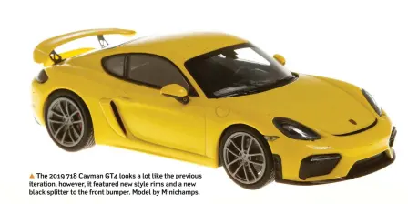  ??  ?? ▲ The 2019 718 Cayman GT4 looks a lot like the previous iteration, however, it featured new style rims and a new black splitter to the front bumper. Model by Minichamps.