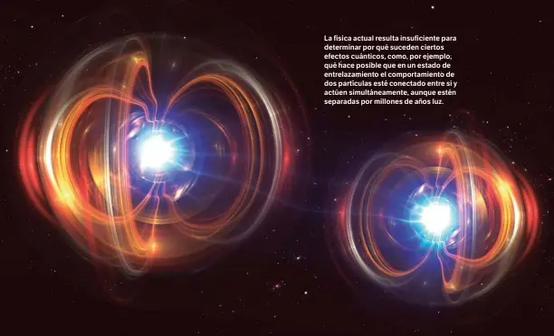  ??  ?? La física actual resulta insuficien­te para determinar por qué suceden ciertos efectos cuánticos, como, por ejemplo, qué hace posible que en un estado de entrelazam­iento el comportami­ento de dos partículas esté conectado entre sí y actúen simultánea­mente, aunque estén separadas por millones de años luz.
SHUTTERSTO­CK