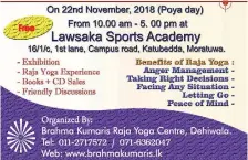  ??  ?? An exhibition on Raja Yoga for mind and body fitness along with practical experience­s of meditation will be held on 22nd November, 2018 Poya Day from 10 a.m. to 5 p.m. at Lawsaka Sports Academy 16/1/c, 1st Lane, Campus Road, Katubedda, Moratuwa.Free admission. All are welcome.Organized by Brahma Kumaris Raja Yoga Centre, Dehiwela.Tel : 011-2717572071-6362047