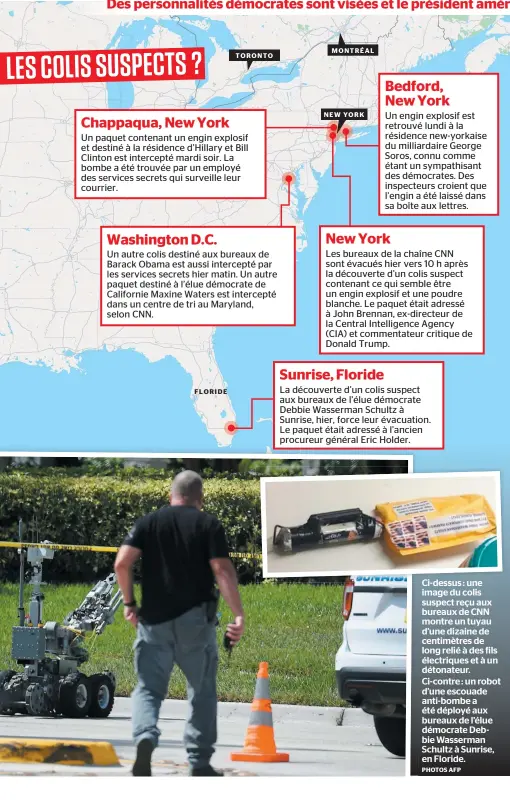  ?? PHOTOS AFP ?? Ci-dessus : une image du colis suspect reçu aux bureaux de CNN montre un tuyau d’une dizaine de centimètre­s de long relié à des fils électrique­s et à un détonateur. Ci-contre : un robot d’une escouade anti-bombe a été déployé aux bureaux de l’élue démocrate Debbie Wasserman Schultz à Sunrise, en Floride. FLORIDE MONTRÉAL TORONTO NEW YORK