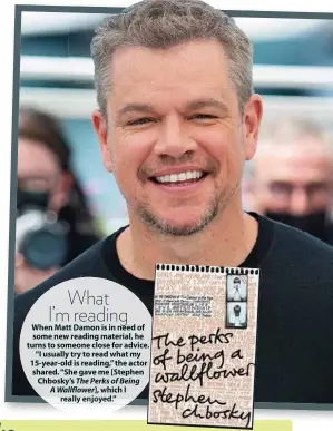  ?? ?? What I’m reading When Matt Damon is in need of some new reading material, he turns to someone close for advice. “I usually try to read what my 15-year-old is reading,” the actor shared. “She gave me [Stephen Chbosky’s The Perks of Being A Wallflower], which I really enjoyed.”