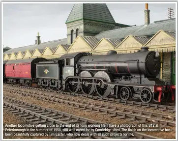  ??  ?? Another locomotive getting close to the end of its long working life. I have a photograph of this B12 at Peterborou­gh in the summer of 1958, still well cared for by Cambridge shed. The finish on the locomotive has been beautifull­y captured by Tim Easter, who now deals with all such projects for me.