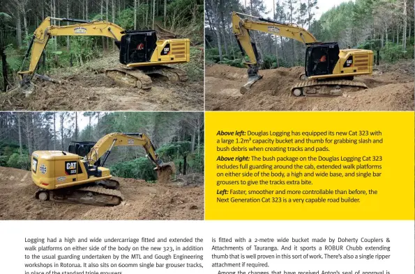  ??  ?? Above left: Douglas Logging has equipped its new Cat 323 with a large 1.2m³ capacity bucket and thumb for grabbing slash and bush debris when creating tracks and pads.
Above right: The bush package on the Douglas Logging Cat 323 includes full guarding around the cab, extended walk platforms on either side of the body, a high and wide base, and single bar grousers to give the tracks extra bite.
Left: Faster, smoother and more controllab­le than before, the Next Generation Cat 323 is a very capable road builder.