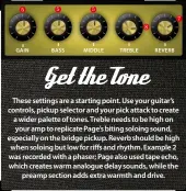  ??  ?? These settings are a starting point. Use your guitar’s controls, pickup selector and your pick attack to create a wider palette of tones. Treble needs to be high on your amp to replicate Page’s biting soloing sound, especially on the bridge pickup. Reverb should be high when soloing but low for riffs and rhythm. Example 2 was recorded with a phaser; Page also used tape echo, which creates warm analogue delay sounds, while the preamp section adds extra warmth and drive.