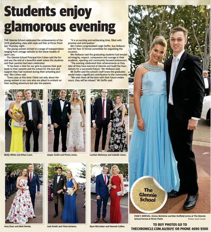  ?? Photos: Kevin Farmer ?? Molly White and Ethan Lunn. Amy Eiser and Matt Rohde. Jasper Smith and Portia Jones. Josh Smith and Yinte Eerkens. Lachlan Mahoney and Isabelle Jones. Ryan McCosker and Hannah Collins. FANCY ARRIVAL: Emma McKelvie and Ben Duffield arrive at The Glennie School formal at Picnic Point.