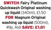  ?? ?? SWITCH Fairy Platinum Quickwash Original washing up liquid (340ml), £1.50 FOR Magnum Original washing up liquid (500ml), 49p, Aldi SAVE: £1.01