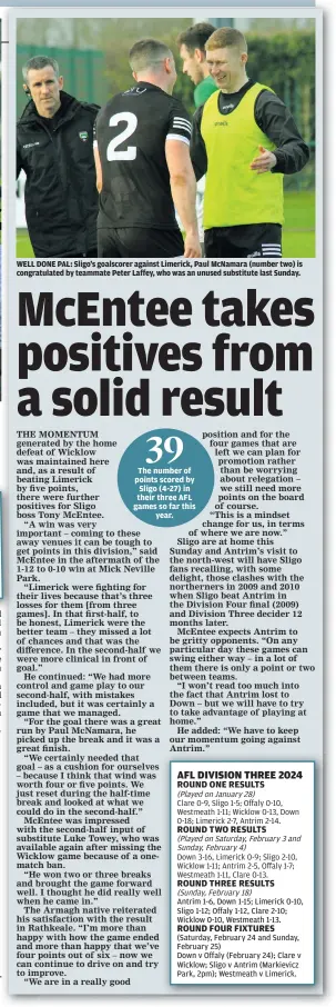  ?? ?? WELL DONE PAL: Sligo’s goalscorer against Limerick, Paul McNamara (number two) is congratula­ted by teammate Peter Laffey, who was an unused substitute last Sunday.
The number of points scored by Sligo (4-27) in their three AFL games so far this year.
Antrim 1-6, Down 1-15; Limerick 0-10, Sligo 1-12; Offaly 1-12, Clare 2-10; Wicklow 0-10, Westmeath 1-13.
(Saturday, February 24 and Sunday, February 25)
Down v Offaly (February 24); Clare v Wicklow; Sligo v Antrim (Markievicz Park, 2pm); Westmeath v Limerick.