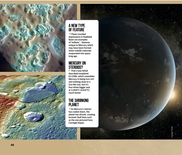  ??  ?? A new type of feature
These rounded depression­s in Raditladi Basin are examples of ‘hollows’ – features unique to Mercury which may have been formed when volatile materials evaporated into space long ago. Mercury on steroids?
That’s how NASA described exoplanet K2-229b, which resembles Mercury in being iron-rich and orbiting close to a Sun-like star, but it’s four-times bigger and, at 2,000°C (3,632°F), much hotter. The shrinking planet
As Mercury’s interior has cooled down, the planet has shrunk, creating tectonic fault lines such as the one pictured here, Carnegie Rupes.