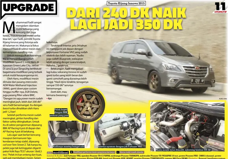  ??  ?? Pelek forged dengan BBK, paduan yang pas!
Audionya mantep banget nih!
Interior nyaman dengan jok Fortuner VRZ
Mesin masih terus dimodif, sekarang tembus 350 dk!
FOTO: KYN data Modifikasi performa mesin yang terus berlanjut Warna mobil masih standar
Interior & Audio : Jok Fortuner VRZ, speaker Pioneer TS-C172PRS, midrange Pioneer TSS062PR, subwoofer Pioneer TS-W252PRS 10 inci, power Pioneer PRS - D800 2 channel, power monoblock Pioneer GM D9601, processor Alpine PXH-800, head unit Pioneer AVH -9250BT, monitor Pioneer TVMPW910T0, camera 360 Orca PA360, Eksterior : Sunroof, headlamp custom, Kaki-kaki & Suspensi : Pelek Volk Rays TE37 18x8,5 inci, coil over Tein Street Z, BBK AP Racing 6 pot depan dan 4 pot belakang, Mesin : AEM Water Methanol Injection, BMC air filter, custom downpipe dan muffler, piping dan intercoole­r Apex’i, EGR delete, D1 Spec oil catch tank, Forged silicone hose dan selang radiator