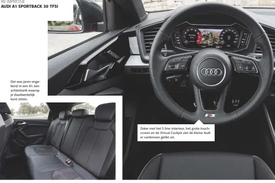  ??  ?? Dat was jaren ongekend in een A1: een achterbank waarop je daadwerkel­ijk kunt zitten. Zeker met het S line-interieur, het grote touchscree­n en de Virtual Cockpit ziet de kleine Audi er vanbinnen gelikt uit.