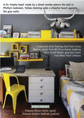  ??  ?? A tin ‘trophy head’ made by a street vendor adorns the wall in Phillip’s bedroom. Yellow shelving adds a cheerful touch against the grey walls.
Cubes and short floating shelf from Leroy Merlin; combi from Mr Price Home; bedding from Sheet Street; grey box crates from West Pack Lifestyle