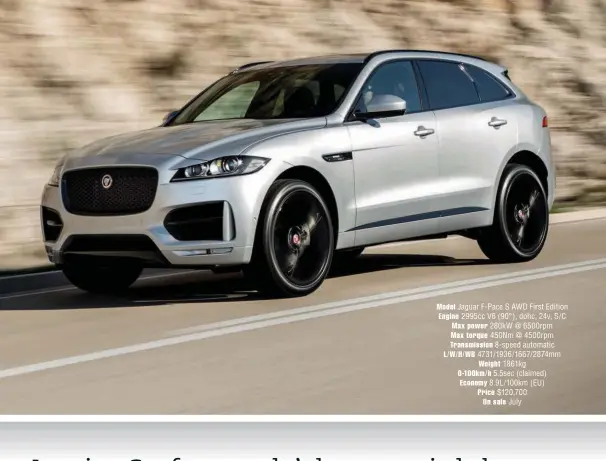  ??  ?? Model Jaguar F-pace S AWD First Edition Engine 2995cc V6 (90°), dohc, 24v, S/ C Max power 280kw @ 6500rpm Max torque 450Nm @ 4500rpm
Transmissi­on 8-speed automatic L/ W/ H/ WB 4731/1936/1667/ 2874mm
Weight 1861kg 0-100km/ h 5.5sec (claimed) Economy...