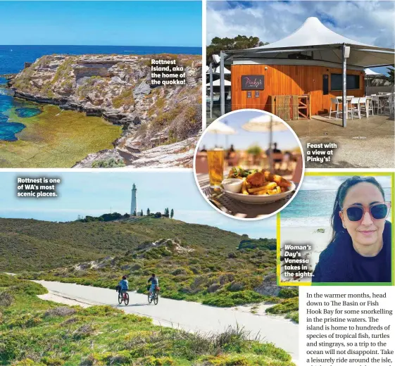  ?? ?? Rottnest is one of WA’S most scenic places.
Rottnest Island, aka the home of the quokka!
Feast with a view at Pinky’s!
Woman’s Day’s Vanessa takes in the sights.