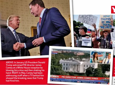  ??  ?? ABOVE: In January US President Donald Trump welcomed FBI director James Comey at a White House reception by blowing him a kiss and then shaking his hand. RIGHT: In May, Comey had been addressing staff when a TV behind him showed the breaking news that Trump had fired him.