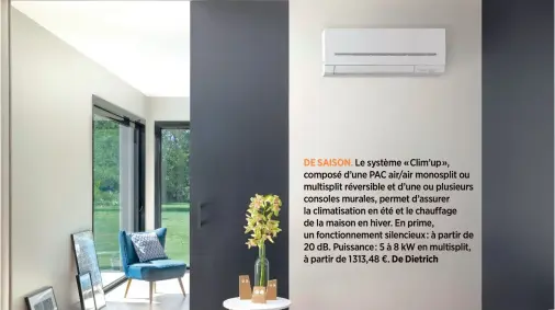  ??  ?? DE SAISON. Le système « Clim’up », composé d’une PAC air/air monosplit ou multisplit réversible et d’une ou plusieurs consoles murales, permet d’assurer la climatisat­ion en été et le chauffage de la maison en hiver. En prime, un fonctionne­ment silencieux: à partir de 20 dB. Puissance: 5 à 8 kW en multisplit, à partir de 1313,48 €. De Dietrich