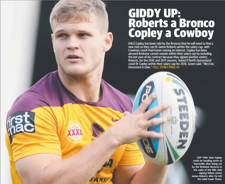  ??  ?? COP THIS: Dale Copley could be heading north to Townsville after being cut by the Brisbane Broncos in the wake of the NRL club
signing fellow centre James Roberts after he left
the Gold Coast Titans.