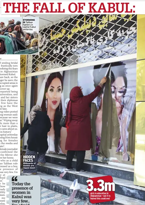  ??  ?? STORMING IN Taliban fighters in capital Kabul yesterday
HIDDEN FACES Billboards of models are ripped down