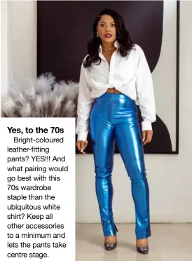  ?? ?? Yes, to the 70s
Bright-coloured leather-fitting pants? YES!!! And what pairing would go best with this 70s wardrobe staple than the ubiquitous white shirt? Keep all other accessorie­s to a minimum and lets the pants take centre stage.