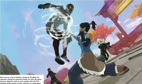  ??  ?? Korra has an array of abilities related to ‘bending’ the elements, giving her powerful attacks. As such, the game features ranged as well as close combat. But she’ll be stripped of her powers at first, and have to regain them
