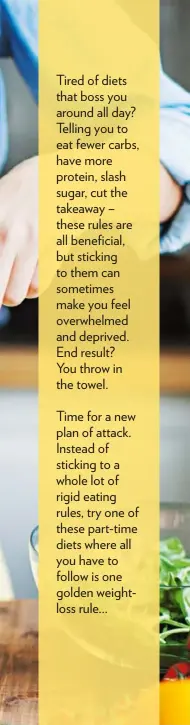  ??  ?? Time for a new plan of attack. Instead of sticking to a whole lot of rigid eating rules, try one of these part-time diets where all you have to follow is one golden weightloss rule... Tired of diets that boss you around all day? Telling you to eat...