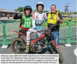  ??  ?? Winning in Japan 2018 with ‘minder’ Sam Decoux on the left and Rudi Geiser on the right. Tim: “Without the help and support from these two fantastic people and the RG Trials Team we would have struggled, as a family we will always be eternally grateful for the level of support we received, thank you”.