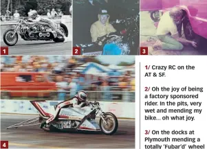  ??  ?? 1/ Crazy RC on the AT &amp; SF.2/ Oh the joy of being a factory sponsored rider. In the pits, very wet and mending my bike... oh what joy.3/ On the docks at Plymouth mending a totally ‘Fubar’d’ wheel bearing on my Fiat Daly Truck.4/ ‘TV’ or Terry Vance on the much maligned, much hated fuel bike that Byron Hines built with a shitload of Suzuki cash. This is a very rare publicity shot that Terry would dish out to adoring ‘top fuel’ groupies at NHRA events. He hated that bike.