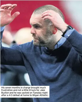  ??  ?? His seven months in charge brought much frustratio­n and not a little ill-luck for Jake Buxton and he was sacked on Tuesday night after a 4-3 defeat at home to Wigan Athletic.