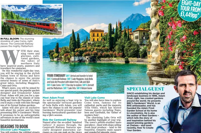  ??  ?? YOUR ITINERARY DAY 1 Arrival and transfer to hotel DAY 2 Centovalli Railway DAY 3 Lake Maggiore, Isola Bella and Isola dei Pescatori with Adam Frost, talk and Q&A
DAY 4 Lake Como DAY 5 Free day to explore DAY 6 Zermatt and the Matterhorn DAY 7 Lake Orta DAY 8 Return home