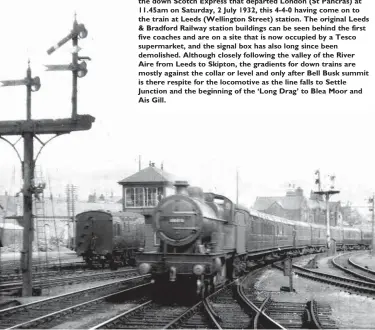  ??  ?? LMS Compound No 1073 runs into Skipton station at the head of the down Scotch Express that departed London (St Pancras) at 11.45am on Saturday, 2 July 1932, this 4-4-0 having come on to the train at Leeds (Wellington Street) station. The original Leeds & Bradford Railway station buildings can be seen behind the first five coaches and are on a site that is now occupied by a Tesco supermarke­t, and the signal box has also long since been demolished. Although closely following the valley of the River Aire from Leeds to Skipton, the gradients for down trains are mostly against the collar or level and only after Bell Busk summit is there respite for the locomotive as the line falls to Settle Junction and the beginning of the ‘Long Drag’ to Blea Moor and Ais Gill.