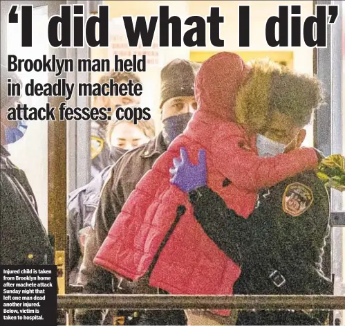  ??  ?? Injured child is taken from Brooklyn home after machete attack Sunday night that left one man dead another injured. Below, victim is taken to hospital.