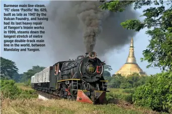  ??  ?? Burmese main line steam. ‘YC’ class ‘Pacific’ No. 629, built as late as 1947 by the Vulcan Foundry, and having had its last heavy repair at Yangon’s Insein works in 1999, steams down the longest stretch of metre gauge double-track main line in the...