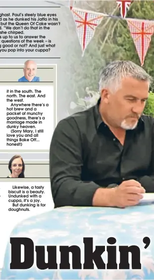  ??  ?? IT was the moment that prompted a national debate. As Shakespear­e might have put it – to dunk or not to dunk. A Jaffa cake that is.Paul Hollywood and Mary Berry were discussing what they expected from the Jaffa cakes they’d asked the Great British Bake Off contestant­s to make when a Liverpudli­an lunge had Mary aghast. Paul’s steely blue eyes twinkled as he dunked his Jaffa in his cuppa, but the Queen Of Cake wasn’t amused. “We don’t do that in the south!” she chirped.So, it’s up to us to answer the burning questions of the week – is dunking good or not? And just what should you pop into your cuppa?