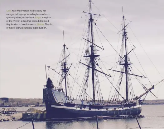  ??  ?? Left: Kate MacPherson had to carry her meagre belongings, including her mother’s spinning wheel, on her back. Right: A replica of the Hector, a ship that carried displaced Highlander­s to North America. Below: The film of Kate’s story is currently in production.